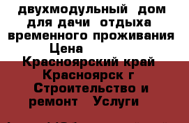 двухмодульный  дом для дачи, отдыха, временного проживания › Цена ­ 175 000 - Красноярский край, Красноярск г. Строительство и ремонт » Услуги   